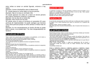 www.letralibre.es
10
estos verbos se toman en sentido figurado, entonces sí hay
sujeto.
[Ejemplo: Llueven almohadillas sobre la Maestranza]
2.- Cuando aparece el verbo haber en tercera persona.
[Ejemplo: Hay en la mesa un ventilador (O)]
3.-Cuando aparecen los verbo ser o hacer en tercera persona
para indicar fenómenos climáticos o temporales.
[Ejemplo: Son las doce de la noche (O)]
[Ejemplo: Hace mucho frío hoy (O)]
4.-Cuando junto al verbo se encuentra el pronombre SE como
partícula de impersonalidad. Se puede averiguar que funciona
como dicha partícula porque no tiene sentido la misma frase en
plural.
[Ejemplo: Se vive estupendamente en Sevilla (O)No se puede
pasar a plural, no se puede decir “Se viven estupendamente en
Sevilla”]
El predicado (SV-Pred)
Toda la parte de la oración que no es el sujeto, es el predicado, y en él están su
núcleo, que es el verbo y los distintos complementos verbales.
[Recuerda que existen dos tipos de predicado: verbal y nominal]
La estructura del predicado es de SV.
-En un predicado nominal nos podemos encontrar las siguientes funciones:
N+Atr+CC
[Ejemplo: Mi padre hoy está simpatiquísimo]
-En un predicado verbal, si la oración es activa, nos podemos encontrar las siguientes
funciones:
N+CD,CI,CC,CPred,Sup
[Ejemplo: Yo he protegido a Antonio rápidamente de ellos]
En un predicado verbal, si la oración es pasiva, nos podemos encontrar las siguientes
funciones:
N(VVP)+CAg,CC,CPred,Sup
[Ejemplo: Ella fue vista en el parque con sus amigas por él]
Estos esquemas sobre las funciones que pueden aparecer en oraciones activas y
pasivas así como en sus posibles predicados, indican los elementos que pueden entrar
a formar parte de ellos; esto no quiere decir que entren siempre todos los elementos,
sino que en ocasiones puede haber sólo algunos.
Aposición (Apos)
La aposición es siempre un SN que acompaña al núcleo de otro SN. Puede ir en el
sujeto o en el predicado y su función es similar a la de un Ady. Tiene carácter
explicativo, aclarador. Puede ir entre comas.
[Ejemplo: Juan, mi vecino, volverá pronto del viaje]
[Ejemplo: Mi vecino Juan volverá pronto del viaje]
Vocativo (Voc)
Es una función extraoracional con forma de SN que se utiliza para llamar la atención
de alguien. Por lo tanto tendremos que indicar su estructura en el esquema que
hagamos.
[Ejemplo: Mamá, ¿Antonio ha llegado a casa?]
[Recuerda que de las funciones extraoracionales, sólo el vocativo tiene estructura: la
de SN]
Las perífrasis verbales
Denominamos perífrasis verbal a la unión de dos o más formas verbales que funcionan
como un verbo, es decir, como núcleo del predicado.
Las perífrasis verbales están formadas por:
-Una forma verbal personal, que se denomina auxiliar de perífrasis. Este verbo en
forma personal ha perdido su significado original y toma otros valores expresivos; es la
parte de la perífrasis que indica obligación, posibilidad,...
-Una forma verbal no personal (infinitivo, gerundio o participio) que es la que indica el
significado del verbo completo.
Ambas formas verbales pueden ir unidas por preposiciones [He de decir] o
conjunciones [Tengo que hacer] o bien sin ningún elemento entre ellas [Sigo
cantando].
Las perífrasis verbales son:
Echar a + infinitivo, echarse a + infinitivo, ponerse a + infinitivo, romper
a + infinitivo, comenzar a + infinitivo, decidirse a + infinitivo, pasar a +
infinitivo, ir a + infinitivo, estar a punto de + infinitivo, acabar de +
infinitivo, acabar por + infinitivo, llegar a + infinitivo, soler + infinitivo,
acostumbrar a + infinitivo volver a + infinitivo, deber de + infinitivo,
poder + infinitivo, deber + infinitivo, tener que + infinitivo, haber de +
infinitivo, haber que + infinitivo, tener + participio, dejar + participio,
llevar + participio, andar + gerundio, venir + gerundio, seguir +
gerundio, estar + gerundio.
 