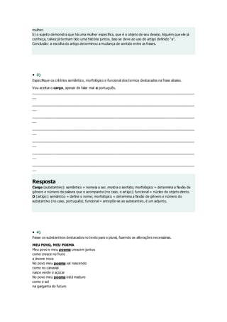 mulher.
b) o sujeito demonstra que há uma mulher específica, que é o objeto de seu desejo. Alguém que ele já
conheça, talvez já tenham tido uma história juntos. Isso se deve ao uso do artigo definido “a”.
Conclusão: a escolha do artigo determinou a mudança de sentido entre as frases.
 3)
Especifique os critérios semântico, morfológico e funcional dos termos destacados na frase abaixo.
Vou aceitar o cargo, apesar de falar mal o português.
______________________________________________________________________________________
__
______________________________________________________________________________________
__
______________________________________________________________________________________
__
______________________________________________________________________________________
__
______________________________________________________________________________________
__
______________________________________________________________________________________
__
______________________________________________________________________________________
__
Resposta
Cargo (substantivo): semântico = nomeia o ser, mostra o sentido; morfológico = determina a flexão de
gênero e número da palavra que o acompanha (no caso, o artigo); funcional = núcleo do objeto direto.
O (artigo): semântico = define o nome; morfológico = determina a flexão de gênero e número do
substantivo (no caso, português); funcional = antepõe-se ao substantivo, é um adjunto.
 4)
Passe os substantivos destacados no texto para o plural, fazendo as alterações necessárias.
MEU POVO, MEU POEMA
Meu povo e meu poema crescem juntos
como cresce no fruto
a árvore nova
No povo meu poema vai nascendo
como no canavial
nasce verde o açúcar
No povo meu poema está maduro
como o sol
na garganta do futuro
 