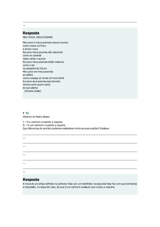 ______________________________________________________________________________________
__
Resposta
MEU POVO, MEUS POEMAS
Meu povo e meus poemas crescem juntos
como cresce no fruto
a árvore nova
No povo meus poemas vão nascendo
como no canavial
nasce verde o açúcar
No povo meus poemas estão maduros
como o sol
na garganta do futuro
Meu povo em meus poemas
se reflete
como a espiga se funde em terra fértil
Ao povo seus poemas aqui devolvo
menos como quem canta
do que planta
(Ferreira Gullar)
 5)
Observe as frases abaixo:
I – Vi o cachorro cruzando a esquina.
II – Vi um cachorro cruzando a esquina.
Que diferenças de sentido podemos estabelecer entre as duas orações? Explique.
______________________________________________________________________________________
__
______________________________________________________________________________________
__
______________________________________________________________________________________
__
______________________________________________________________________________________
__
______________________________________________________________________________________
__
Resposta
A troca de um artigo definido na primeira frase por um indefinido na segunda frase faz com que tenhamos
a impressão, no segundo caso, de que é um cachorro qualquer que cruzou a esquina.
 