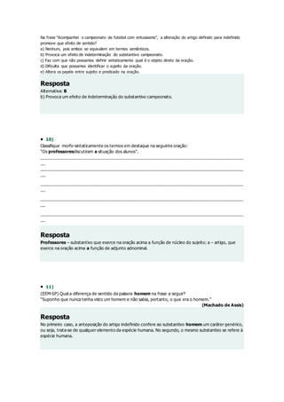 Na frase “Acompanhei o campeonato de futebol com entusiasmo”, a alteração do artigo definido para indefinido
promove que efeito de sentido?
a) Nenhum, pois ambos se equivalem em termos semânticos.
b) Provoca um efeito de indeterminação do substantivo campeonato.
c) Faz com que não possamos definir sintaticamente qual é o objeto direto da oração.
d) Dificulta que possamos identificar o sujeito da oração.
e) Altera os papéis entre sujeito e predicado na oração.
Resposta
Alternativa: B
b) Provoca um efeito de indeterminação do substantivo campeonato.
 10)
Classifique morfo-sintaticamente os termos em destaque na seguinte oração:
“Os professoresdiscutiram a situação dos alunos”.
______________________________________________________________________________________
__
______________________________________________________________________________________
__
______________________________________________________________________________________
__
______________________________________________________________________________________
__
______________________________________________________________________________________
__
Resposta
Professores – substantivo que exerce na oração acima a função de núcleo do sujeito; a – artigo, que
exerce na oração acima a função de adjunto adnominal.
 11)
(EEM-SP) Qual a diferença de sentido da palavra homem na frase a seguir?
“Suponho que nunca tenha visto um homem e não sabia, portanto, o que era o homem.”
(Machado de Assis)
Resposta
No primeiro caso, a anteposição do artigo indefinido confere ao substantivo homem um caráter genérico,
ou seja, trata-se de qualquer elemento da espécie humana. No segundo, o mesmo substantivo se refere à
espécie humana.
 