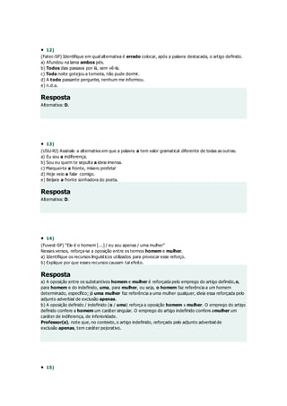  12)
(Fatec-SP) Identifique em qual alternativa é errado colocar, após a palavra destacada, o artigo definido.
a) Afundou na lama ambos pés.
b) Todos dias passava por lá, sem vê-la.
c) Toda noite gotejou a torneira, não pude dormir.
d) A todo passante perguntei, nenhum me informou.
e) n.d.a.
Resposta
Alternativa: D.
 13)
(USU-RJ) Assinale a alternativa em que a palavra a tem valor gramatical diferente de todas as outras.
a) Eu sou a indiferença.
b) Sou eu quem te sepulta a ideia imensa.
c) Marquei-te a fronte, mísero profeta!
d) Hoje veio a falar comigo.
e) Beijara a fronte sonhadora do poeta.
Resposta
Alternativa: D.
 14)
(Fuvest-SP) “Ele é o homem [...] / eu sou apenas / uma mulher”
Nesses versos, reforça-se a oposição entre os termos homem e mulher.
a) Identifique os recursos linguísticos utilizados para provocar esse reforço.
b) Explique por que esses recursos causam tal efeito.
Resposta
a) A oposição entre os substantivos homem e mulher é reforçada pelo emprego do artigo definido,o,
para homem e do indefinido, uma, para mulher, ou seja, o homem faz referência a um homem
determinado, específico; já uma mulher faz referência a uma mulher qualquer, ideia essa reforçada pelo
adjunto adverbial de exclusão apenas.
b) A oposição definido / indefinido (o / uma) reforça a oposição homem x mulher. O emprego do artigo
definido confere a homem um caráter singular. O emprego do artigo indefinido confere amulher um
caráter de indiferença, de inferioridade.
Professor(a), note que, no contexto, o artigo indefinido, reforçado pelo adjunto adverbial de
exclusão apenas, tem caráter pejorativo.
 15)
 