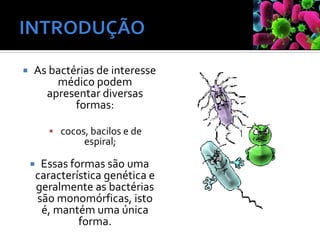  As bactérias de interesse
médico podem
apresentar diversas
formas:
▪ cocos, bacilos e de
espiral;
 Essas formas são uma
característica genética e
geralmente as bactérias
são monomórficas, isto
é, mantém uma única
forma.
 