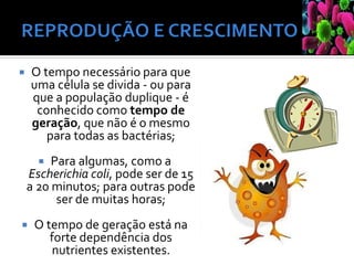  O tempo necessário para que
uma célula se divida - ou para
que a população duplique - é
conhecido como tempo de
geração, que não é o mesmo
para todas as bactérias;
 Para algumas, como a
Escherichia coli, pode ser de 15
a 20 minutos; para outras pode
ser de muitas horas;
 O tempo de geração está na
forte dependência dos
nutrientes existentes.
 