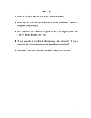 13 
QUESTÕES 
1) Como as bactérias são divididas quanto à forma e arranjo? 
2) Quais são as estruturas que compõe um célula bacteriana? Descreva a 
função de cada uma delas. 
3) O que diferencia as bactérias Gram positivas das Gram negativas? Desenhe 
a parede celular de cada uma delas. 
4) O que compõe a membrana citoplasmática das bactérias? O que a 
diferencia da membrana citoplasmática das células eucarióticas? 
5) Descreva e desenhe o ciclo de formação de esporos nas bactérias. 
