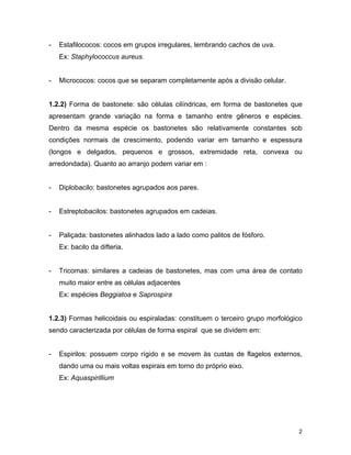 2 
- Estafilococos: cocos em grupos irregulares, lembrando cachos de uva. 
Ex: Staphylococcus aureus. 
- Micrococos: cocos que se separam completamente após a divisão celular. 
1.2.2) Forma de bastonete: são células cilíndricas, em forma de bastonetes que 
apresentam grande variação na forma e tamanho entre gêneros e espécies. 
Dentro da mesma espécie os bastonetes são relativamente constantes sob 
condições normais de crescimento, podendo variar em tamanho e espessura 
(longos e delgados, pequenos e grossos, extremidade reta, convexa ou 
arredondada). Quanto ao arranjo podem variar em : 
- Diplobacilo: bastonetes agrupados aos pares. 
- Estreptobacilos: bastonetes agrupados em cadeias. 
- Paliçada: bastonetes alinhados lado a lado como palitos de fósforo. 
Ex: bacilo da difteria. 
- Tricomas: similares a cadeias de bastonetes, mas com uma área de contato 
muito maior entre as células adjacentes 
Ex: espécies Beggiatoa e Saprospira 
1.2.3) Formas helicoidais ou espiraladas: constituem o terceiro grupo morfológico 
sendo caracterizada por células de forma espiral que se dividem em: 
- Espirilos: possuem corpo rígido e se movem às custas de flagelos externos, 
dando uma ou mais voltas espirais em torno do próprio eixo. 
Ex: Aquaspirillium 
 