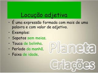 Locução adjetiva
• É uma expressão formada com mais de uma
palavra e com valor de adjetivo.
• Exemplos:
• Sapatos sem meias.
• Touca de bolinha.
• Período da manhã.
• Faixa de idade.
 
