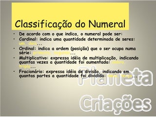 Classificação do Numeral
• De acordo com o que indica, o numeral pode ser:
• Cardinal: indica uma quantidade determinada de seres:
um, dois...
• Ordinal: indica a ordem (posição) que o ser ocupa numa
série: primeiro, segundo...
• Multiplicativo: expressa idéia de multiplicação, indicando
quantas vezes a quantidade foi aumentada: dobro,
triplo...
• Fracionário: expressa idéia de divisão, indicando em
quantas partes a quantidade foi dividida: meio, terço...
 