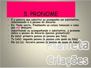 5. PRONOME
• É a palavra que substitui ou acompanha um substantivo,
relacionando-o à pessoa do discurso.
• Ex: Paulo sorriu. Finalmente as coisas tomavam o rumo
que ele desejava.
• Substituindo ou acompanhando o substantivo, o pronome
indica a pessoa do discurso (pessoa gramatical):
• Eu (nós): primeira pessoa (a pessoa que fala)
• Tu (vós): segunda pessoa (a pessoa com quem se fala)
• Ele (a) (s): terceira pessoa (a pessoa de quem se fala)
 