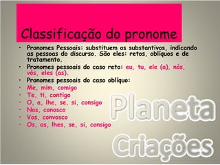 Classificação do pronome
• Pronomes Pessoais: substituem os substantivos, indicando
as pessoas do discurso. São eles: retos, oblíquos e de
tratamento.
• Pronomes pessoais do caso reto: eu, tu, ele (a), nós,
vós, eles (as).
• Pronomes pessoais do caso oblíquo:
• Me, mim, comigo
• Te, ti, contigo
• O, a, lhe, se, si, consigo
• Nos, conosco
• Vos, convosco
• Os, as, lhes, se, si, consigo
 