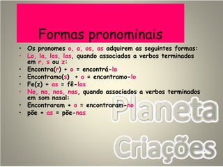Formas pronominais
• Os pronomes o, a, os, as adquirem as seguintes formas:
• Lo, la, los, las, quando associados a verbos terminados
em r, s ou z:
• Encontra(r) + o = encontrá-lo
• Encontramo(s) + o = encontramo-lo
• Fe(z) + as = fê-las
• No, na, nos, nas, quando associados a verbos terminados
em som nasal:
• Encontraram + o = encontraram-no
• põe + as = põe-nas
 
