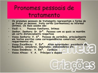 Pronomes pessoais de
tratamento
• Os pronomes pessoais de tratamento representam a forma de
se tratar as pessoas, trato cortês (cerimonioso) ou informal
(íntimo). Os mais usados são:
• Você: v. Pessoas familiares, íntimas
• Senhor, Senhora: Sr. Srª. Pessoas com as quais se mantém
um certo distanciamento respeitoso
• Vossa Senhoria: V. Sª. Pessoas de cerimônia, principalmente
em textos escritos como correspondências comerciais, ofícios,
requerimentos etc.
• Vossa Excelência: V. Exª. Altas autoridades: presidente da
República, senadores, deputados, embaixadores etc.
• Vossa Eminência: V. Emª. Cardeais
• Vossa Alteza: V. A. Príncipes e duques
 