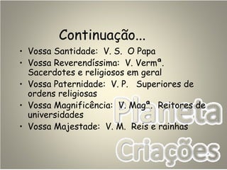 Continuação...
• Vossa Santidade: V. S. O Papa
• Vossa Reverendíssima: V. Vermª.
Sacerdotes e religiosos em geral
• Vossa Paternidade: V. P. Superiores de
ordens religiosas
• Vossa Magnificência: V. Magª. Reitores de
universidades
• Vossa Majestade: V. M. Reis e rainhas
 