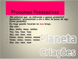 Pronomes Possessivos
• São palavras que, ao indicarem a pessoa gramatical
(possuidor), acrescentam a ela a idéia de posse de algo
(coisa possuída):
• Eu reagi quando tocaram no meu braço.
• São eles:
• Meu, minha, meus, minhas
• Teu, tua, teus, tuas
• Seu, sua, seus, suas
• Nosso, nossa, nossos, nossas
• Vosso, vossa, vossos, vossas
• Seu, sua, seus, suas
 