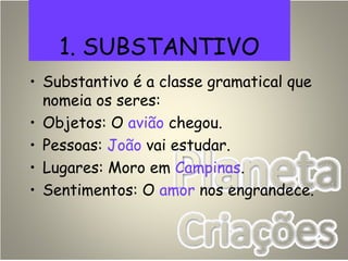 1. SUBSTANTIVO
• Substantivo é a classe gramatical que
nomeia os seres:
• Objetos: O avião chegou.
• Pessoas: João vai estudar.
• Lugares: Moro em Campinas.
• Sentimentos: O amor nos engrandece.
 