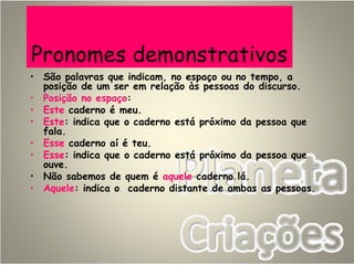 Pronomes demonstrativos
• São palavras que indicam, no espaço ou no tempo, a
posição de um ser em relação às pessoas do discurso.
• Posição no espaço:
• Este caderno é meu.
• Este: indica que o caderno está próximo da pessoa que
fala.
• Esse caderno aí é teu.
• Esse: indica que o caderno está próximo da pessoa que
ouve.
• Não sabemos de quem é aquele caderno lá.
• Aquele: indica o caderno distante de ambas as pessoas.
 