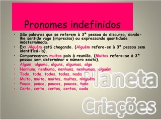 Pronomes indefinidos
• São palavras que se referem à 3ª pessoa do discurso, dando-
lhe sentido vago (impreciso) ou expressando quantidade
indeterminada.
• Ex: Alguém está chegando. (Alguém refere-se à 3ª pessoa sem
identificá-la).
• Compareceram muitos pais à reunião. (Muitos refere-se à 3ª
pessoa sem determinar o número exato).
• Algum, alguma, alguns, algumas, algo
• Nenhum, nenhuma, nenhuns, nenhumas, alguém
• Todo, toda, todos, todas, nada
• Muito, muita, muitos, muitas, ninguém
• Pouco, pouca, poucos, poucas, tudo
• Certo, certa, certos, certas, cada
 