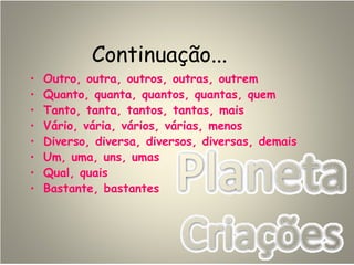 Continuação...
• Outro, outra, outros, outras, outrem
• Quanto, quanta, quantos, quantas, quem
• Tanto, tanta, tantos, tantas, mais
• Vário, vária, vários, várias, menos
• Diverso, diversa, diversos, diversas, demais
• Um, uma, uns, umas
• Qual, quais
• Bastante, bastantes
 
