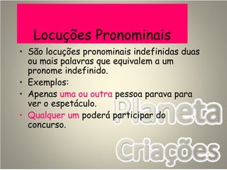 Locuções Pronominais
• São locuções pronominais indefinidas duas
ou mais palavras que equivalem a um
pronome indefinido.
• Exemplos:
• Apenas uma ou outra pessoa parava para
ver o espetáculo.
• Qualquer um poderá participar do
concurso.
 