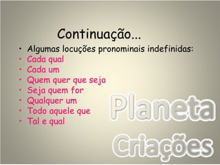 Continuação...
• Algumas locuções pronominais indefinidas:
• Cada qual
• Cada um
• Quem quer que seja
• Seja quem for
• Qualquer um
• Todo aquele que
• Tal e qual
 