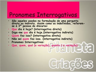 Pronomes Interrogativos
• São aqueles usados na formulação de uma pergunta
direta ou indireta. Assim como os indefinidos, referem-
se à 3ª pessoa do discurso:
• Que dia é hoje? (interrogativa direta)
• Diga-me que dia é hoje.(interrogativa indireta)
• Quem fez isso? (interrogativa direta)
• Não sei quem fez isso. (interrogativa indireta)
• Pronomes Interrogativos:
• Que, quem, qual (e variação), quanto ( e variação).
 