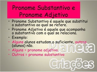 Pronome Substantivo e
Pronome Adjetivo
• Pronome Substantivo é aquele que substitui
o substantivo ao qual se refere.
• Pronome Adjetivo é aquele que acompanha
o substantivo com o qual se relaciona.
• Exemplo:
• Alguns alunos estudam o suficiente, outros
(alunos) não.
• Alguns = pronome adjetivo
• Outros = pronome substantivo
 