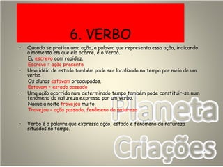 6. VERBO
• Quando se pratica uma ação, a palavra que representa essa ação, indicando
o momento em que ela ocorre, é o Verbo.
Eu escrevo com rapidez.
Escrevo = ação presente
• Uma idéia de estado também pode ser localizada no tempo por meio de um
verbo.
Os alunos estavam preocupados.
Estavam = estado passado
• Uma ação ocorrida num determinado tempo também pode constituir-se num
fenômeno da natureza expresso por um verbo.
Naquela noite trovejou muito.
Trovejou = ação passada, fenômeno da natureza
• Verbo é a palavra que expressa ação, estado e fenômeno da natureza
situados no tempo.
 