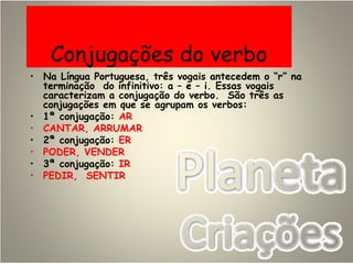 Conjugações do verbo
• Na Língua Portuguesa, três vogais antecedem o “r” na
terminação do infinitivo: a – e – i. Essas vogais
caracterizam a conjugação do verbo. São três as
conjugações em que se agrupam os verbos:
• 1ª conjugação: AR
• CANTAR, ARRUMAR
• 2ª conjugação: ER
• PODER, VENDER
• 3ª conjugação: IR
• PEDIR, SENTIR
 