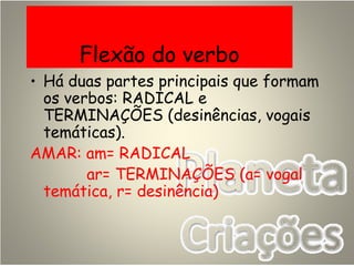 Flexão do verbo
• Há duas partes principais que formam
os verbos: RADICAL e
TERMINAÇÕES (desinências, vogais
temáticas).
AMAR: am= RADICAL
ar= TERMINAÇÕES (a= vogal
temática, r= desinência)
 