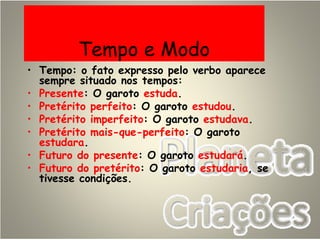Tempo e Modo
• Tempo: o fato expresso pelo verbo aparece
sempre situado nos tempos:
• Presente: O garoto estuda.
• Pretérito perfeito: O garoto estudou.
• Pretérito imperfeito: O garoto estudava.
• Pretérito mais-que-perfeito: O garoto
estudara.
• Futuro do presente: O garoto estudará.
• Futuro do pretérito: O garoto estudaria, se
tivesse condições.
 