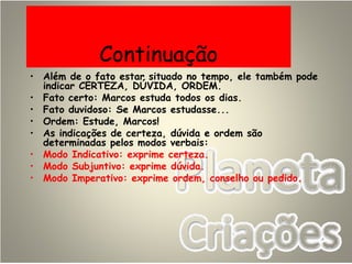 Continuação
• Além de o fato estar situado no tempo, ele também pode
indicar CERTEZA, DÚVIDA, ORDEM.
• Fato certo: Marcos estuda todos os dias.
• Fato duvidoso: Se Marcos estudasse...
• Ordem: Estude, Marcos!
• As indicações de certeza, dúvida e ordem são
determinadas pelos modos verbais:
• Modo Indicativo: exprime certeza.
• Modo Subjuntivo: exprime dúvida.
• Modo Imperativo: exprime ordem, conselho ou pedido.
 