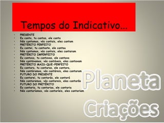 Tempos do Indicativo...
• PRESENTE
• Eu canto, tu cantas, ele canta
• Nós cantamos, vós cantais, eles cantam
• PRETÉRITO PERFEITO
• Eu cantei, tu cantaste, ele cantou
• Nós cantamos, vós cantais, eles cantaram
• PRETÉRITO IMPERFEITO
• Eu cantava, tu cantavas, ele cantava
• Nós cantávamos, vós cantáveis, eles cantavam
• PRETÉRITO MAIS-QUE-PERFEITO
• Eu cantara, tu cantaras, ele cantara,
• Nós cantáramos, vós cantáreis, eles cantaram
• FUTURO DO PRESENTE
• Eu cantarei, tu cantarás, ele cantará
• Nós cantaremos, vós cantareis, eles cantarão
• FUTURO DO PRETÉRITO
• Eu cantaria, tu cantarias, ele cantaria
• Nós cantaríamos, vós cantaríeis, eles cantariam
 