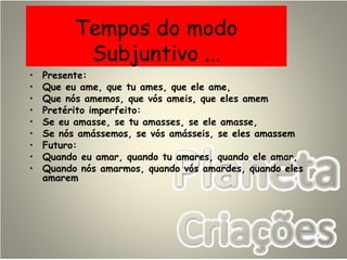 Tempos do modo
Subjuntivo ...
• Presente:
• Que eu ame, que tu ames, que ele ame,
• Que nós amemos, que vós ameis, que eles amem
• Pretérito imperfeito:
• Se eu amasse, se tu amasses, se ele amasse,
• Se nós amássemos, se vós amásseis, se eles amassem
• Futuro:
• Quando eu amar, quando tu amares, quando ele amar,
• Quando nós amarmos, quando vós amardes, quando eles
amarem
 
