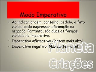 Modo Imperativo
• Ao indicar ordem, conselho, pedido, o fato
verbal pode expressar afirmação ou
negação. Portanto, são duas as formas
verbais no imperativo:
• Imperativo afirmativo: Cantem mais alto!
• Imperativo negativo: Não cantem alto!
 