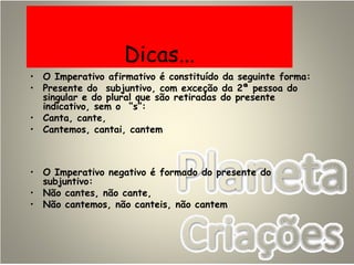 Dicas...
• O Imperativo afirmativo é constituído da seguinte forma:
• Presente do subjuntivo, com exceção da 2ª pessoa do
singular e do plural que são retiradas do presente
indicativo, sem o “s”:
• Canta, cante,
• Cantemos, cantai, cantem
• O Imperativo negativo é formado do presente do
subjuntivo:
• Não cantes, não cante,
• Não cantemos, não canteis, não cantem
 