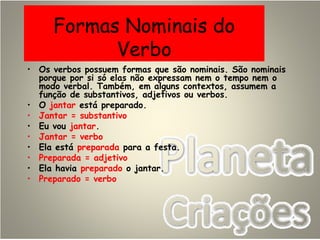 Formas Nominais do
Verbo
• Os verbos possuem formas que são nominais. São nominais
porque por si só elas não expressam nem o tempo nem o
modo verbal. Também, em alguns contextos, assumem a
função de substantivos, adjetivos ou verbos.
• O jantar está preparado.
• Jantar = substantivo
• Eu vou jantar.
• Jantar = verbo
• Ela está preparada para a festa.
• Preparada = adjetivo
• Ela havia preparado o jantar.
• Preparado = verbo
 