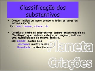 Classificação dos
substantivos
• Comum: indica um nome comum a todos os seres da
mesma espécie.
Ex: casa, homem, cidade, rio.
• Coletivos: entre os substantivos comuns encontram-se os
“Coletivos”, que, embora estejam no singular, indicam
uma multiplicidade da mesma espécie.
Ex: Boiada: muitos bois
Cardume: muitos peixes
• Ramalhete: muitas flores
 