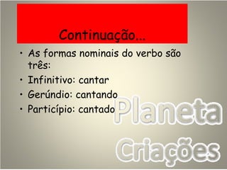 Continuação...
• As formas nominais do verbo são
três:
• Infinitivo: cantar
• Gerúndio: cantando
• Particípio: cantado
 