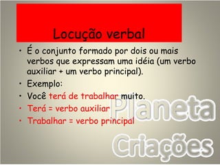 Locução verbal
• É o conjunto formado por dois ou mais
verbos que expressam uma idéia (um verbo
auxiliar + um verbo principal).
• Exemplo:
• Você terá de trabalhar muito.
• Terá = verbo auxiliar
• Trabalhar = verbo principal
 