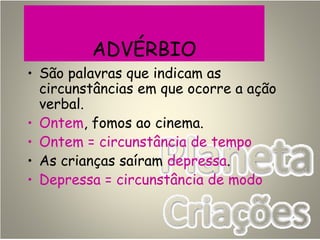 ADVÉRBIO
• São palavras que indicam as
circunstâncias em que ocorre a ação
verbal.
• Ontem, fomos ao cinema.
• Ontem = circunstância de tempo
• As crianças saíram depressa.
• Depressa = circunstância de modo
 