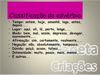Classificação do advérbio
• Tempo: ontem, hoje, amanhã, logo, antes,
depois....
• Lugar: aqui, ali, lá, perto, longe,...
• Modo: bem, mal, assim, depressa, devagar,
suavemente,...
• Afirmação: sim, certamente, realmente,...
• Negação: não, absolutamente, tampouco.
• Dúvida: quiçá, acaso, talvez,...
• Intensidade: muito, pouco, mais, menos,...
• E outras...
 