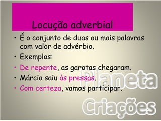Locução adverbial
• É o conjunto de duas ou mais palavras
com valor de advérbio.
• Exemplos:
• De repente, as garotas chegaram.
• Márcia saiu às pressas.
• Com certeza, vamos participar.
 