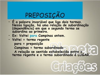 PREPOSIÇÃO
• É a palavra invariável que liga dois termos.
Nessa ligação, há uma relação de subordinação
(dependência) em que o segundo termo se
subordina ao primeiro.
• Ex: Voltei para Campinas ontem.
• Voltei = termo regente
para = preposição
Campinas = termo subordinado
A relação se sentido estabelecida entre o
termo regente e o termo subordinado é LUGAR.
 