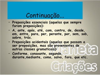 Continuação...
• Preposições essenciais (aquelas que sempre
foram preposições):
• A, ante, após, até, com, contra, de, desde,
em, entre, para, per, perante, por, sem, sob,
sobre, trás.
• Preposições acidentais (aquelas que passam a
ser preposições, mas são provenientes de
outras classes gramaticais):
• Conforme, consoante, segundo,
durante,mediante, como, salvo, fora, que etc.
 