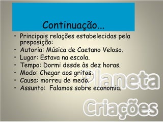Continuação...
• Principais relações estabelecidas pela
preposição:
• Autoria: Música de Caetano Veloso.
• Lugar: Estava na escola.
• Tempo: Dormi desde às dez horas.
• Modo: Chegar aos gritos.
• Causa: morreu de medo.
• Assunto: Falamos sobre economia.
 