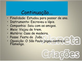 Continuação...
• Finalidade: Estudou para passar de ano.
• Instrumento: Escreveu a lápis.
• Companhia: Saiu com os amigos.
• Meio: Viajou de trem.
• Matéria: Casa de madeira.
• Posse: Festa do João.
• Oposição: O São Paulo jogou contra o
Flamengo.
 
