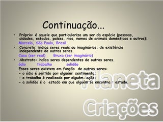 Continuação...
• Próprio: é aquele que particulariza um ser da espécie (pessoas,
cidades, estados, países, rios, nomes de animais domésticos e outros):
Marcelo, São Paulo, Brasil.
• Concreto: indica seres reais ou imaginários, de existência
independente de outros seres.
Casa (ser real) Bruxa (ser imaginário)
• Abstrato: indica seres dependentes de outros seres.
ódio trabalho solidão
Esses seres existem em função de outros seres:
- o ódio é sentido por alguém: sentimento;
- o trabalho é realizado por alguém: ação;
- a solidão é o estado em que alguém se encontra : estado.
 