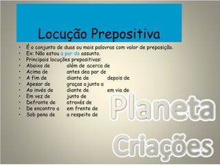 Locução Prepositiva
• É o conjunto de duas ou mais palavras com valor de preposição.
• Ex: Não estou a par do assunto.
• Principais locuções prepositivas:
• Abaixo de além de acerca de
• Acima de antes dea par de
• A fim de diante de depois de
• Apesar de graças a junto a
• Ao invés de diante de em via de
• Em vez de junto de
• Defronte de através de
• De encontro a em frente de
• Sob pena de a respeito de
 