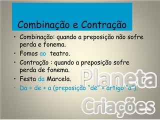 Combinação e Contração
• Combinação: quando a preposição não sofre
perda e fonema.
• Fomos ao teatro.
• Contração : quando a preposição sofre
perda de fonema.
• Festa da Marcela.
• Da = de + a (preposição “de” + artigo “a”).
 