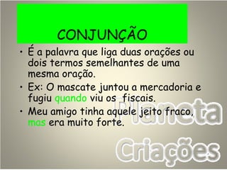 CONJUNÇÃO
• É a palavra que liga duas orações ou
dois termos semelhantes de uma
mesma oração.
• Ex: O mascate juntou a mercadoria e
fugiu quando viu os fiscais.
• Meu amigo tinha aquele jeito fraco,
mas era muito forte.
 