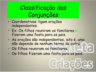 Classificação das
Conjunções
• Coordenativas: ligam orações
independentes.
• Ex: Os filhos reuniram os familiares e
fizeram uma festa para os pais.
• As orações são independentes, isto é, uma
não depende de nenhum termo da outra.
• Os filhos reuniram os familiares.
• Os filhos fizeram uma festa para os pais.
 